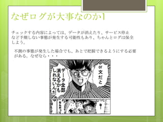 なぜログが大事なのか1
チェックする内容によっては、データが消えたり、サービス停止
など予期しない事態が発生する可能性もあり、ちゃんとログは保全
しよう。
不測の事態が発生した場合でも、あとで把握できるようにする必要
がある。なぜなら・・・
 