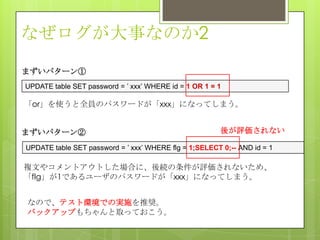 なぜログが大事なのか2
まずいパターン①
UPDATE table SET password = ’ xxx’ WHERE id = 1 OR 1 = 1
「or」を使うと全員のパスワードが「xxx」になってしまう。
まずいパターン②
UPDATE table SET password = ’ xxx’ WHERE flg = 1;SELECT 0;-- AND id = 1
複文やコメントアウトした場合に、後続の条件が評価されないため、
「flg」が1であるユーザのパスワードが「xxx」になってしまう。
後が評価されない
なので、テスト環境での実施を推奨。
バックアップもちゃんと取っておこう。
 