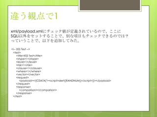 違う観点で1
xml/payload.xmlにチェック値が定義されているので、ここに
SQLi以外をセットすることで、別な項目もチェックできるのでは？
っていうことで、以下を追加してみた。
<!-- XSS Test -->
<test>
<title>XSS Test</title>
<stype>1</stype>
<level>1</level>
<risk>1</risk>
<clause>1</clause>
<where>1</where>
<vector></vector>
<request>
<payload><![CDATA["><script>alert([RANDNUM])</script>]]></payload>
</request>
<response>
<comparison></comparison>
</response>
</test>
 