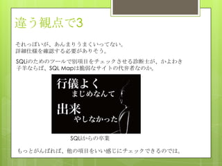 違う観点で3
それっぽいが、あんまりうまくいってない。
詳細仕様を確認する必要がありそう。
SQLiのためのツールで別項目をチェックさせる診断士が、かよわき
子羊ならば、SQL Mapは脆弱なサイトの代弁者なのか。
SQLiからの卒業
もっとがんばれば、他の項目をいい感じにチェックできるのでは。
 