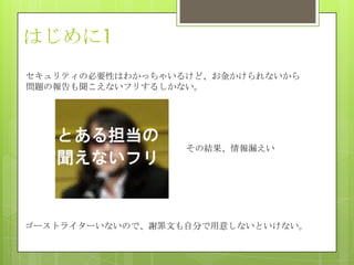 はじめに1
セキュリティの必要性はわかっちゃいるけど、お金かけられないから
問題の報告も聞こえないフリするしかない。
その結果、情報漏えい
ゴーストライターいないので、謝罪文も自分で用意しないといけない。
 