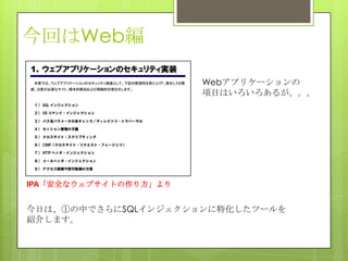 今回はWeb編
今日は、①の中でさらにSQLインジェクションに特化したツールを
紹介します。
IPA「安全なウェブサイトの作り方」より
Webアプリケーションの
項目はいろいろあるが。。。
 