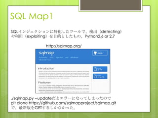 SQL Map1
SQLインジェクションに特化したツールで、検出（detecting）
や利用（exploiting）を目的としたもの。Python2.6 or 2.7
http://sqlmap.org/
./sqlmap.py --updateだとエラーになってしまったので
git clone https://github.com/sqlmapproject/sqlmap.git
で、最新版をGETするしかなかった。
 