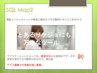 SQL Map2
SQLインジェクションの検査と検出まで半自動的にやってくれるので
アプリケーションによっては、悪意はないが意図せずデータの 改ざん
変更が発生する可能性はあるので、要注意。
テスト環境での実施を強く推奨。
 