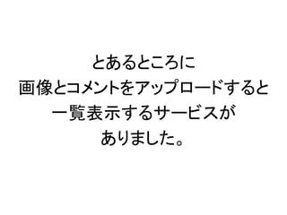 とあるところに
画像とコメントをアップロードすると
一覧表示するサービスが
ありました。
 