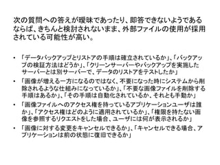 次の質問への答えが曖昧であったり、即答できないようである
ならば、きちんと検討されないまま、外部ファイルの使用が採用
されている可能性が高い。
• 「データバックアップとリストアの手順は確立されているか」、「バックアッ
プの検証方法はどうか」、「クリーンサーバーやバックアップを実施した
サーバーとは別サーバーで、データのリストアをテストしたか」
• 「画像が増える一方になるのではなく、不要になった時にシステムから削
除されるような仕組みになっているか」、「不要な画像ファイルを削除する
手順はあるか」、「その手順は自動化されているか、それとも手動か」
• 「画像ファイルへのアクセス権を持っているアプリケーションユーザは誰
か」、「アクセス権はどのように適用されているか」、「権限を持たない画
像を参照するリクエストをした場合、ユーザには何が表示されるか」
• 「画像に対する変更をキャンセルできるか」、「キャンセルできる場合、ア
プリケーションは前の状態に復旧できるか」
 