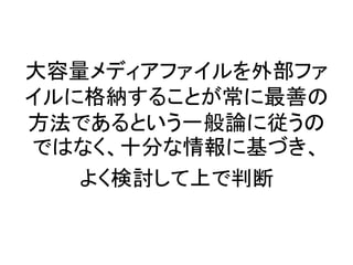 大容量メディアファイルを外部ファ
イルに格納することが常に最善の
方法であるという一般論に従うの
ではなく、十分な情報に基づき、
よく検討して上で判断
 