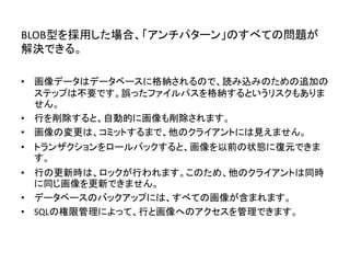BLOB型を採用した場合、「アンチパターン」のすべての問題が
解決できる。
• 画像データはデータベースに格納されるので、読み込みのための追加の
ステップは不要です。誤ったファイルパスを格納するというリスクもありま
せん。
• 行を削除すると、自動的に画像も削除されます。
• 画像の変更は、コミットするまで、他のクライアントには見えません。
• トランザクションをロールバックすると、画像を以前の状態に復元できま
す。
• 行の更新時は、ロックが行われます。このため、他のクライアントは同時
に同じ画像を更新できません。
• データベースのバックアップには、すべての画像が含まれます。
• SQLの権限管理によって、行と画像へのアクセスを管理できます。
 