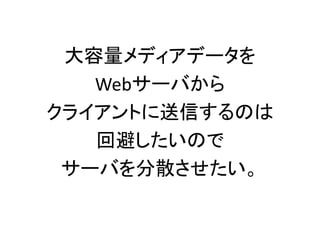 大容量メディアデータを
Webサーバから
クライアントに送信するのは
回避したいので
サーバを分散させたい。
 