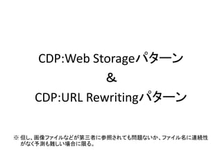 CDP:Web Storageパターン
＆
CDP:URL Rewritingパターン
※ 但し、画像ファイルなどが第三者に参照されても問題ないか、ファイル名に連続性
がなく予測も難しい場合に限る。
 