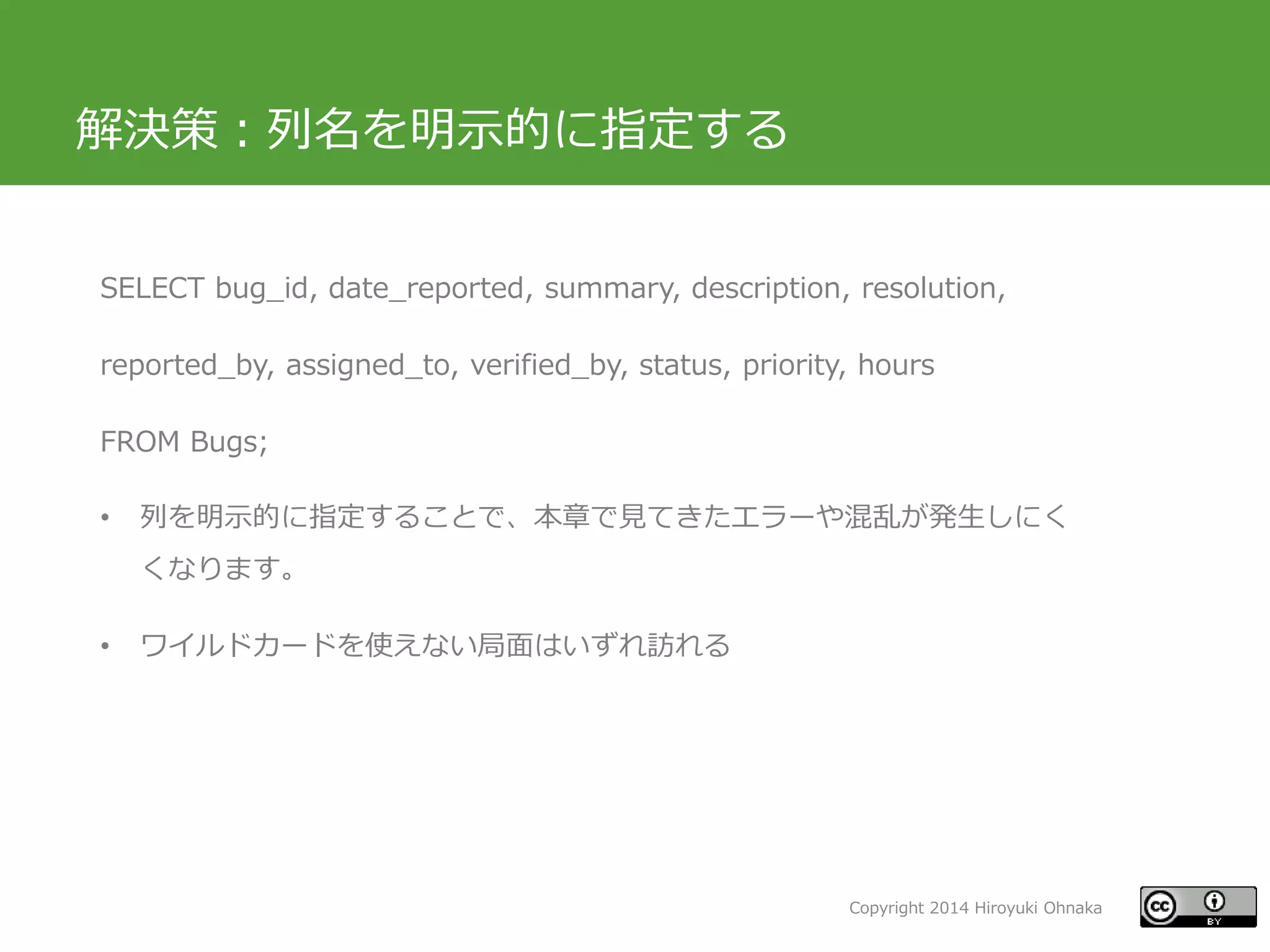 Copyright 2014 Hiroyuki Ohnaka
解決策：列名を明示的に指定する
SELECT bug_id, date_reported, summary, description, resolution,
reported_by, assigned_to, verified_by, status, priority, hours
FROM Bugs;
• 列を明示的に指定することで、本章で見てきたエラーや混乱が発生しにく
くなります。
• ワイルドカードを使えない局面はいずれ訪れる
 