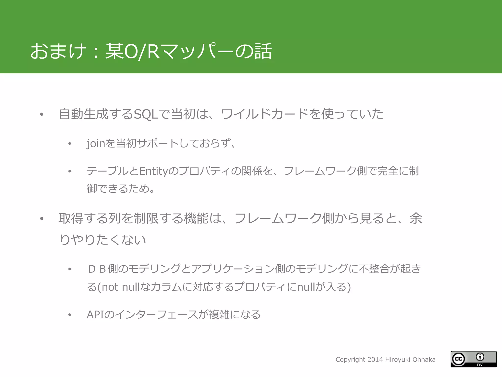 Copyright 2014 Hiroyuki Ohnaka
おまけ：某O/Rマッパーの話
• 自動生成するSQLで当初は、ワイルドカードを使っていた
• joinを当初サポートしておらず、
• テーブルとEntityのプロパティの関係を、フレームワーク側で完全に制
御できるため。
• 取得する列を制限する機能は、フレームワーク側から見ると、余
りやりたくない
• ＤＢ側のモデリングとアプリケーション側のモデリングに不整合が起き
る(not nullなカラムに対応するプロパティにnullが入る)
• APIのインターフェースが複雑になる
 