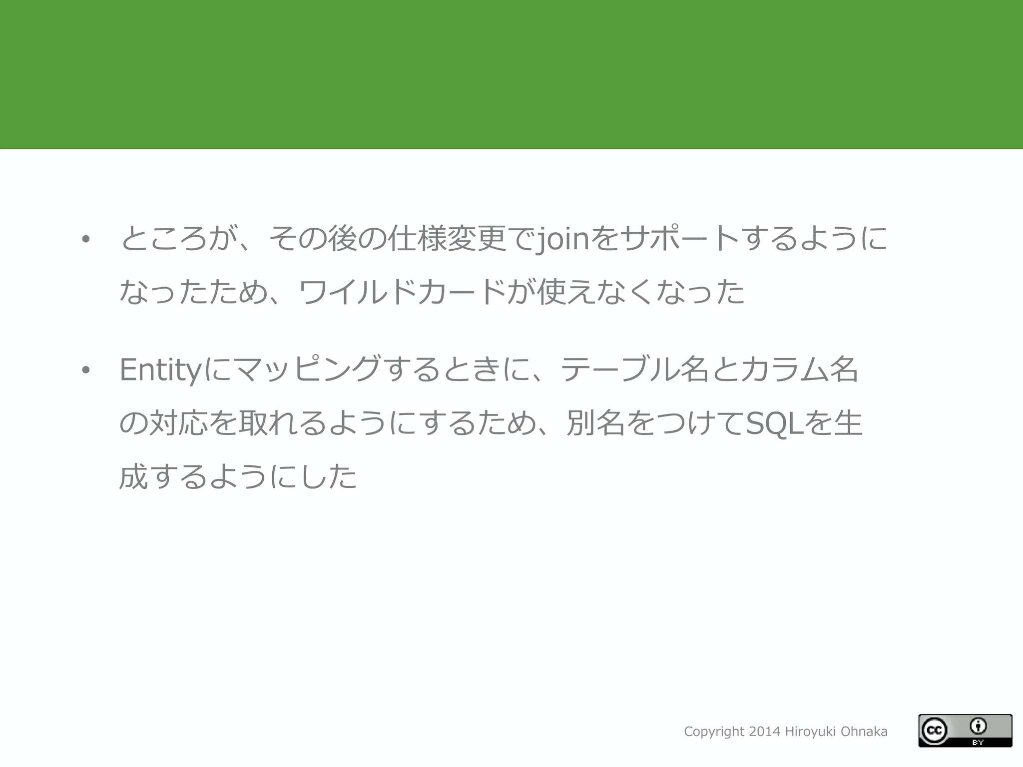 Copyright 2014 Hiroyuki Ohnaka
• ところが、その後の仕様変更でjoinをサポートするように
なったため、ワイルドカードが使えなくなった
• Entityにマッピングするときに、テーブル名とカラム名
の対応を取れるようにするため、別名をつけてSQLを生
成するようにした
 
