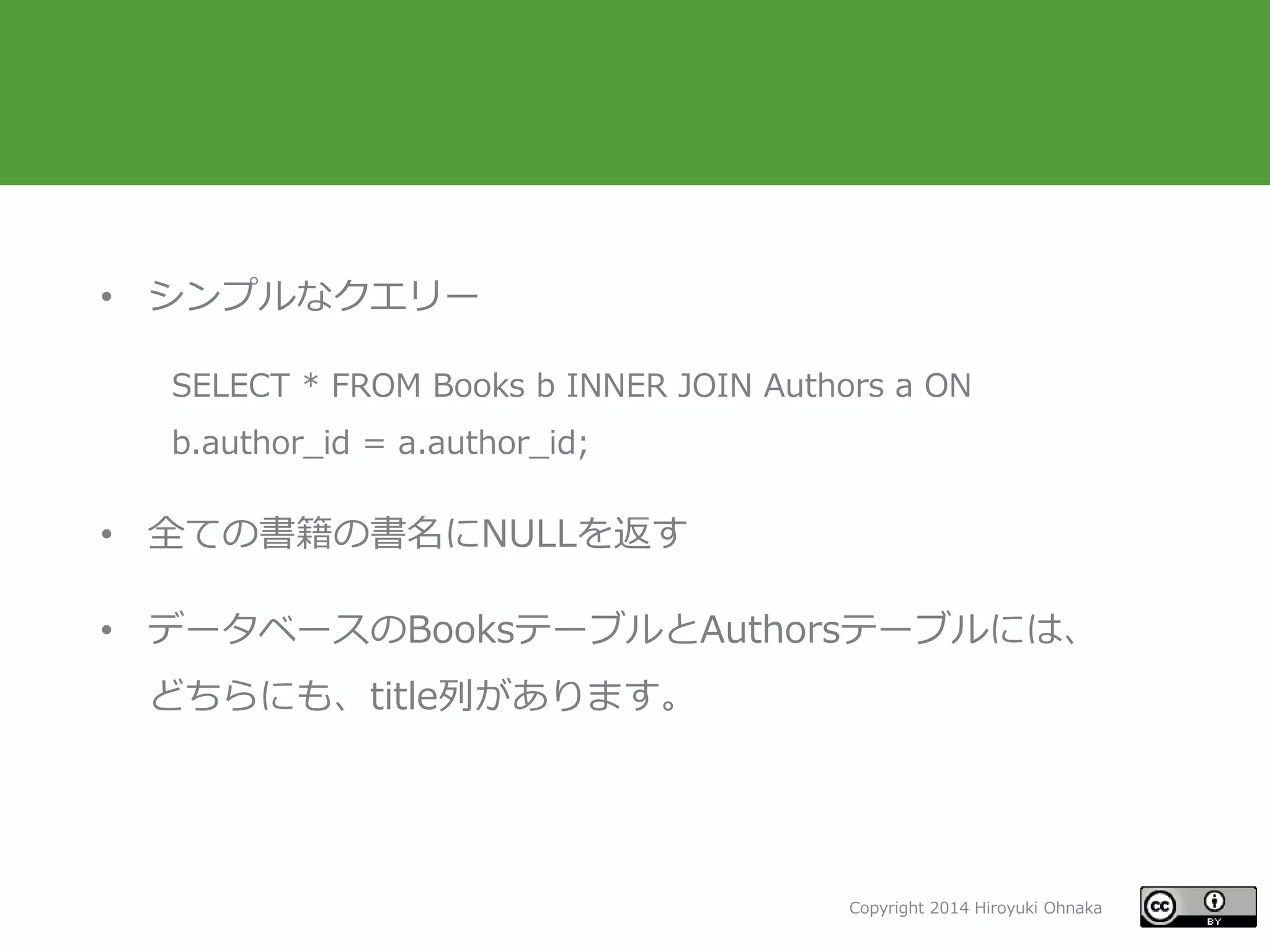 Copyright 2014 Hiroyuki Ohnaka
• シンプルなクエリー
SELECT * FROM Books b INNER JOIN Authors a ON
b.author_id = a.author_id;
• 全ての書籍の書名にNULLを返す
• データベースのBooksテーブルとAuthorsテーブルには、
どちらにも、title列があります。
 