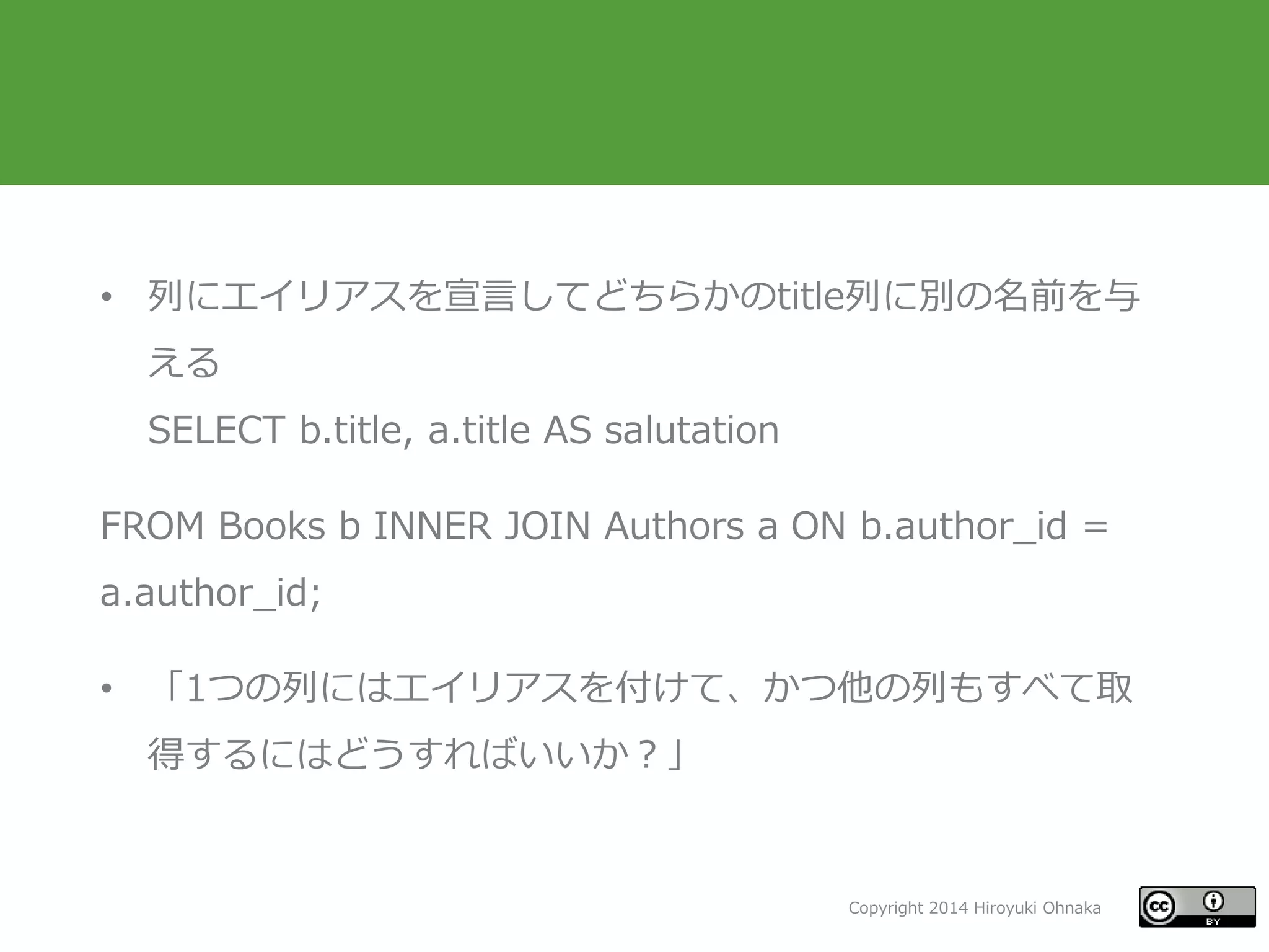 Copyright 2014 Hiroyuki Ohnaka
• 列にエイリアスを宣言してどちらかのtitle列に別の名前を与
える
SELECT b.title, a.title AS salutation
FROM Books b INNER JOIN Authors a ON b.author_id =
a.author_id;
• 「1つの列にはエイリアスを付けて、かつ他の列もすべて取
得するにはどうすればいいか？」
 