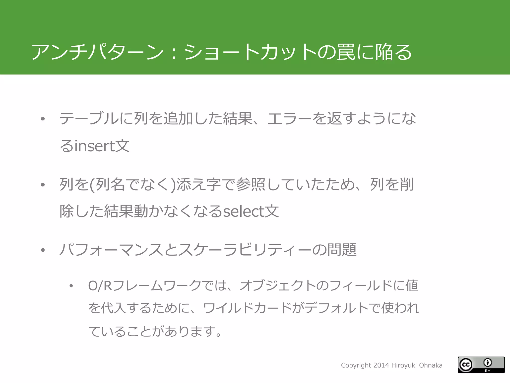Copyright 2014 Hiroyuki Ohnaka
アンチパターン：ショートカットの罠に陥る
• テーブルに列を追加した結果、エラーを返すようにな
るinsert文
• 列を(列名でなく)添え字で参照していたため、列を削
除した結果動かなくなるselect文
• パフォーマンスとスケーラビリティーの問題
• O/Rフレームワークでは、オブジェクトのフィールドに値
を代入するために、ワイルドカードがデフォルトで使われ
ていることがあります。
 