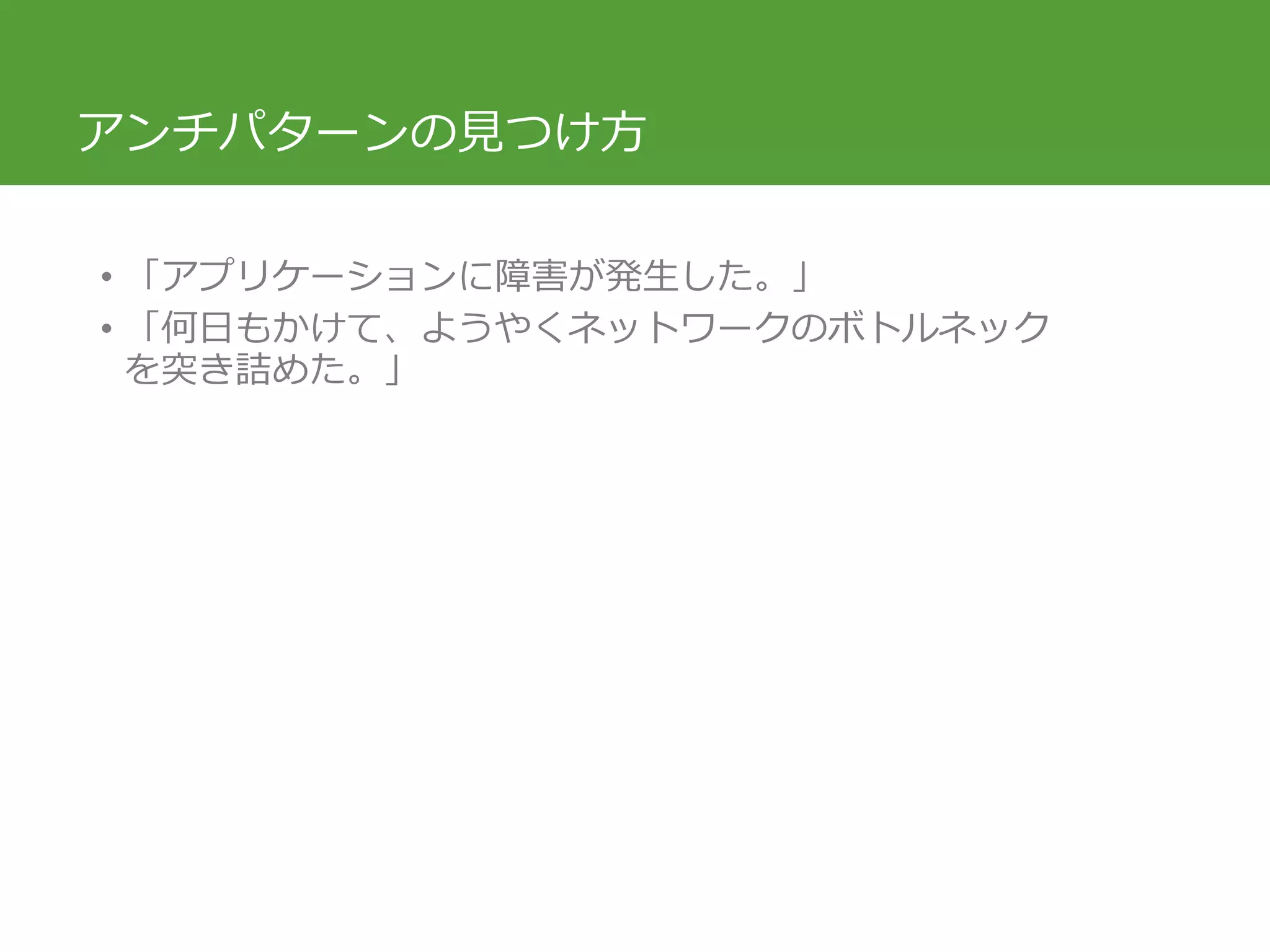 アンチパターンの見つけ方
• 「アプリケーションに障害が発生した。」
• 「何日もかけて、ようやくネットワークのボトルネック
を突き詰めた。」
 
