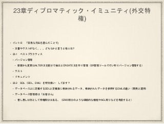 23章ディプロマティック・イミュニティ(外交特
権)
• イントロ 「安易な方法を選んだことで」
• 文書やテストがなく。。。どちらかと言うと俗人化？
• 23.1 ベストプラクティス
• バージョン管理
• 新規から変更はALTER文を差分で抽出とCREATE文を作り管理（ER管理ツールで行い作りバージョン管理する）
• テスト
• ドキュメント
• 23.2 SQL（DDL、DML）を特別扱い してます？
• データベース上に定義するDDLと定義後に格納されるデータ、格納されたデータを参照するDMLの違い（開発と運用）
• データベース管理者は「お客さん」
• 善し悪しは別として特権部分はある。（ERの部分のような破壊的な機能やACL周りなどを考慮すると）
 