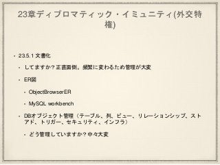 23章ディプロマティック・イミュニティ(外交特
権)
• 23.5.1 文書化
• してますか？正直面倒。頻繁に変わるため管理が大変
• ER図
• ObjectBrowserER
• MySQL workbench
• DBオブジェクト管理（テーブル、列、ビュー、リレーションシップ、スト
アド、トリガー、セキュリティ、インフラ）
• どう管理していますか？中々大変
 