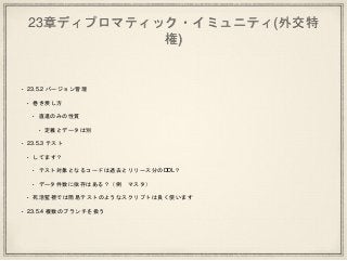 23章ディプロマティック・イミュニティ(外交特
権)
• 23.5.2 バージョン管理
• 巻き戻し方
• 直進のみの性質
• 定義とデータは別
• 23.5.3 テスト
• してます？
• テスト対象となるコードは過去とリリース分のDDL？
• データ件数に依存はある？（例 マスタ）
• 死活監視では簡易テストのようなスクリプトは良く使います
• 23.5.4 複数のブランチを扱う
 