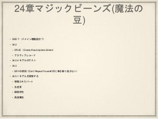24章マジックビーンズ(魔法の
豆)
• DDD？（ドメイン駆動設計？）
• 24.2
• CRUD（Create,Read,Update,Delete）
• アクティブレコード
• 24.2.4 モデルのテスト
• 24.3
• DRYの原則（Don’t Repeat Yourself:同じ事を繰り返さない）
• 24.5.1 モデルを理解する
• 情報エキスパート
• 生産者
• 疎結合性
• 高凝集性
 