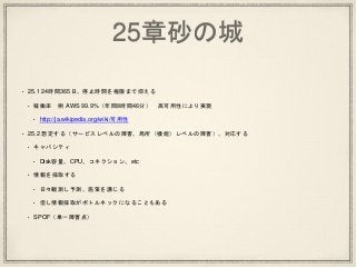 25章砂の城
• 25.1 24時間365日、停止時間を極限まで抑える
• 稼働率 例 AWS 99.9%（年間8時間46分） 高可用性により実現
• http://ja.wikipedia.org/wiki/可用性
• 25.2 想定する（サービスレベルの障害、局所（機能）レベルの障害）、対応する
• キャパシティ
• Disk容量、CPU、コネクション、etc
• 情報を採取する
• 日々観測し予測、施策を講じる
• 但し情報採取がボトルネックになることもある
• SPOF（単一障害点）
 