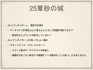 25章砂の城
• 25.3 アンチパターン 想定外の発生
• データサイズが想定以上に増えるとどういう問題が発生するか？
• 想定内ならどういう対処をしているか？
• 25.4 アンチパターンを用いてもよい場合
• スタートアップ、スモールスタート
• ステージ毎のアーキテクチャの見直し
• 規模が大きくない時点で大規模サイトの真似をしても良いことはありません
 