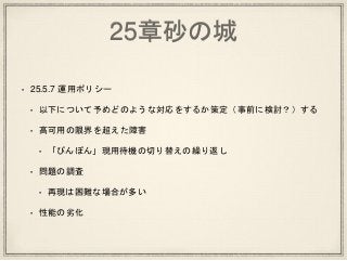 25章砂の城
• 25.5.7 運用ポリシー
• 以下について予めどのような対応をするか策定（事前に検討？）する
• 高可用の限界を超えた障害
• 「ぴんぽん」現用待機の切り替えの繰り返し
• 問題の調査
• 再現は困難な場合が多い
• 性能の劣化
 