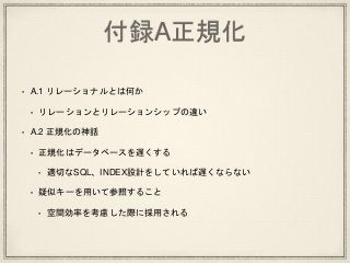 付録A正規化
• A.1 リレーショナルとは何か
• リレーションとリレーションシップの違い
• A.2 正規化の神話
• 正規化はデータベースを遅くする
• 適切なSQL、INDEX設計をしていれば遅くならない
• 疑似キーを用いて参照すること
• 空間効率を考慮した際に採用される
 