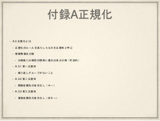 付録A正規化
• A.3 正規化とは
• 正規化のルールを満たしたものを正規形と呼ぶ
• 情報無損失分解
• 分解後に分解前の関係に復元出来る分解（可逆的）
• A.3.1 第一正規形
• 繰り返しグループがないこと
• A.3.2 第二正規形
• 関数従属性の抜き出し（キー）
• A.3.3 第三正規形
• 推移従属性の抜き出し（非キー）
 
