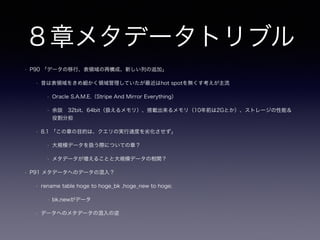 4章キーレスエントリ(外部キー嫌い
)
• DRY(Don't Repeat Your Self：繰り返しを避けること)原則を強く意識して読み進めるのが良い章
• P43 文中の「論理的な関連（リレーションシップ）」は誰（アプリケーション？DB？）が保証してるのか？
• 誰かが（かつ単一の責務として）データの整合性を保証しないと辛い思いを？
• 結論としては外部キーは使った方が良い（「使うべき」と言う強いニュアンスかも）
• イントロ
• 外部キー制約をサポートしていないMyISAMでした
• 論理的な関連（リレーションシップ）があったのにも関わらず
• DRY原則的にはアプリケーションが論理的な関連の整合性を保証していた
• トランザクションも切り捨てているので例示としては色々とアレな気も
• 本当に必要だったのは、ユーザが無効なデータを入力した際にアプリケーションがすぐにエラーを返すことでした
 