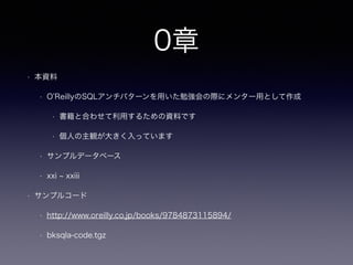 0章 この資料について
• この資料について
• O’ReillyのSQLアンチパターン勉強会用のメンター用として作成
• 書籍と合わせて利用するための資料です
• 個人の主観が大きく入っています
• サンプルデータベースについて
• SQLアンチパターン書籍中 xxi ~ xxiii 参照
• サンプルコード
• http://www.oreilly.co.jp/books/9784873115894/
• bksqla-code.tgz
• その他
• MySQLを前提に記載しています（Oracleも場合により）
 