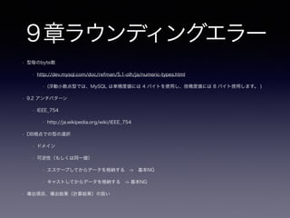 4章キーレスエントリ(外部キー嫌い
)
• 4.5 ポカヨケ
• [ポカヨケ wiki](http://ja.wikipedia.org/wiki/%E3%83%9D%E3%82%AB%E3%83%A8%E3%82%B1)
• 4.5.1 カスケード更新
• [MySQL 5.6 Reference Manual](http://dev.mysql.com/doc/refman/5.6/en/innodb-foreign-key-constraints.html)
• 削除に関してはデータを削除しないというのも一つの選択
• 4.5.2 オーバーヘッドになるか否か
• 過去は少ないリソースでRDBの運用（チューニング）を行った名残もあり論理整合性を保つレベルでデータの整合
性を保つことが多かったが今はオーバーヘッドを考慮する必要は無く整合性を保つメリットを享受するべき
• データの不整合で不具合に陥った経験ありますか？
• 冒頭のような経験
• 不具合がクリティカルな場合、4.2.2 ミスを調べなければならない -> 整合性制約で良いのでは？
 