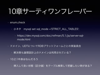5章EAV(エンティティアトリビュート・バリュー
)
• 5.2 anti 汎用的な属性テーブルを使用する
• 5.2.1 属性を取得するにはどうするか
• EAVの参考SQLで属性指定「WHERE attr_name = ‘date_reported’」は筋が良い？
• 5.2.2 データ整合性をどう保つか（EAVの問題点）
• 必須属性を指定できない
• 様々なattributeとvalueがあるため強制出来ない
• SQLのデータ型を使えない
• 日付も全て文字列で表現
• 参照整合性を強制出来ない
• attribute（メタデータ）すら間違いに気付けない（整合性を保てない）
 