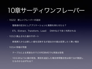 5章EAV(エンティティアトリビュート・バリュー
)
• 5.2.3 行を再構築しなければならない
• DRY原則を踏まえて考える
• 「attr_name = ‘XXX’」の責務はSQLを構築しているアプリケーション
• 流動的に変わる場合、対応漏れなどのバグが混入する可能性
• 5.4 アンチパターンを用いても良い場合
• 「リレーショナルデータベースの多くの長所が失われてしまう」
• 「メタデータが流動的であると、シンプルなクエリの作成が難しくなる」
• RDBではなく代替のNoSQLを選択する余地がある
• 代替のNoSQLの場合DRY原則としてのデータの一貫性の責務は誰が持つ？
• RDBからNoSQLに変わっても本質的な問題(誰がデータの一貫性を保証する)は解決しない
 