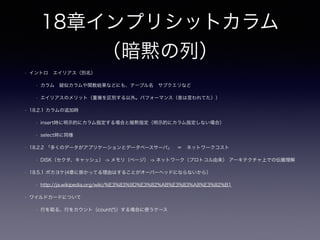 10章サーティワンフレーバ
ー
• 章を読む前に「マスターテーブル（エンティティ）」とは
• 組織や人、「もの」などの経営資源を管理するもの（DataBaseSpecialist 過去問）
• status等の状態をマスタ（10.5 解決策 参照テーブルとして持つ）で管理する？
• 区分やフラグ -> アプリケーション側に値の妥当性についての責務
• なんでもマスタにして困る？（テーブルを沢山作って困る事ある？）
• 一度に開けるテーブル数の制限（がある場合）、file descriptorの制限
• 10.1 列を特定の値に限定する
• 特定の値に限定する ＝ カラムデータの妥当性の責務をどこに持たせるか
• DRY原則 アプリ or DB？
• DBの場合 チェック制約？ユーザ定義型？エンティティ？
• アプリの場合 区分値等による判断（テーブルにはコメント句で明示）
 