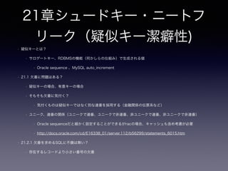 11章ファントムファイル
• 11.2.4 バックアップ
• 画像データも含め一貫性のあるバックアップが必要なケースの場合DBに格納するべき
• 一般的にはDB、ファイルシステムのバックアップは非同期でも問題のないシステムが多い
• 11.2.5 SQLアクセス権限使用時における問題
• DBとOSの双方で認証、認可について整合性を取るシステム設計が必要
• 11.2.6 ファイルはSQLデータ型ではない
• パスの妥当性の確認、アプリケーション側でパスの内容に対する責務が存在する（存在しないパスの対策など）
• 11.3 アンチパターンの見つけ方
• リストア試験 DB、物理ファイルのバックアップタイミングの不一致を考慮したリストア後のサービス稼働の確認
• 削除運用、DB、物理ファイルのACL、物理ファイルの変更（更新）＆巻き戻し手段
• 「そのプロジェクトできんちんと検討されないまま、外部ファイルの使用が採用されている」
 