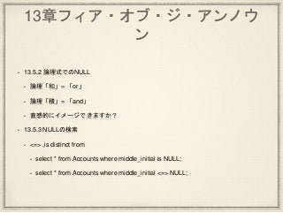 13章フィア・オブ・ジ・アンノウ
ン
• 13.5.2 論理式でのNULL
• 論理「和」= 「or」
• 論理「積」= 「and」
• 直感的にイメージできますか？
• 13.5.3 NULLの検索
• <=> ,is distinct from
• select * from Accounts where middle_initial is NULL;
• select * from Accounts where middle_initial <=> NULL;
 