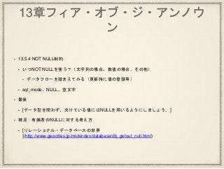 13章フィア・オブ・ジ・アンノウ
ン
• 13.5.4 NOT NULL制約
• いつNOT NULLを使う？（文字列の場合、数値の場合、その他）
• データフローを踏まえてみる（更新時に値の登録等）
• sql_mode、NULL、空文字
• 最後
• [データ型を問わず、欠けている値にはNULLを用いるようにしましょう。]
• 補足 有識者のNULLに対する考え方
• [リレーショナル・データベースの世界
](http://www.geocities.jp/mickindex/database/db_getout_null.html)
 