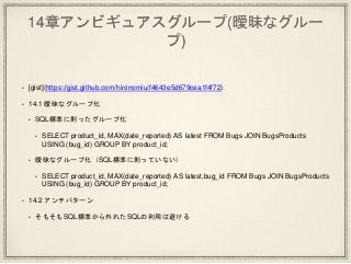 14章アンビギュアスグループ(曖昧なグルー
プ)
• [gist](https://gist.github.com/hironomiu/f4643e5d679cea1f4f72)
• 14.1 曖昧なグループ化
• SQL標準に則ったグループ化
• SELECT product_id, MAX(date_reported) AS latest FROM Bugs JOIN BugsProducts
USING (bug_id) GROUP BY product_id;
• 曖昧なグループ化（SQL標準に則っていない）
• SELECT product_id, MAX(date_reported) AS latest,bug_id FROM Bugs JOIN BugsProducts
USING (bug_id) GROUP BY product_id;
• 14.2 アンチパターン
• そもそもSQL標準から外れたSQLの利用は避ける
 