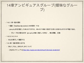 14章アンビギュアスグループ(曖昧なグルー
プ)
• 14.2.1 単一値の原則
• 一般論（DataBaseSpecialistとかの解答）では
• group by句を指定したSELECT文では、SELECTの後に指定する列には次のものだけが可能である。
• グループ化対象化の列（group byの後に指定した列名）、集合関数、定数
• 14.2.2,14.3,14.4
• SQLを実行して確認する
• 14.3 単一値の原則に反する
• ONLY_FULL_GROUP_BYについて
• [MySQLマニュアル](http://dev.mysql.com/doc/refman/5.6/en/sql-mode.html)
 