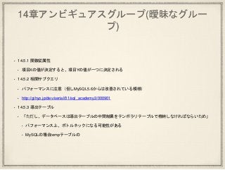14章アンビギュアスグループ(曖昧なグルー
プ)
• 14.5.1 関数従属性
• 項目Xの値が決定すると、項目Yの値が一つに決定される
• 14.5.2 相関サブクエリ
• パフォーマンスに注意（但しMySQL5.6からは改善されている模様）
• http://gihyo.jp/dev/serial/01/sql_academy2/000901
• 14.5.3 導出テーブル
• 「ただし、データベースは導出テーブルの中間結果をテンポラリテーブルで格納しなければならいため」
• パフォーマンス上、ボトルネックになる可能性がある
• MySQLの場合tempテーブルの
 