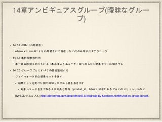 14章アンビギュアスグループ(曖昧なグルー
プ)
• 14.5.4 JOIN（外部結合）
• where xxx is nullにより外部結合にて存在しない行のみ取り出すテクニック
• 14.5.5 集約関数の利用
• 単一値の原則に則っている（本来はこうあるべき）取り出したい結果セットに依存する
• 14.5.6 グループごとにすべての値を連結する
• ジェイウォーク的な結果セットを返す
• 結果セットを受けた側で区切り文字から値を抜き出す
• 対象レコードを全て取るより冗長な部分（product_id、latest）が省かれるぐらいのメリットしかない
• [MySQLマニュアル](http://dev.mysql.com/doc/refman/5.5/en/group-by-functions.html#function_group-concat）
 