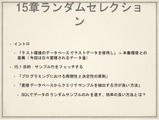 15章ランダムセレクショ
ン
• イントロ
• 「テスト環境のデータベースでテストデータを使用し」-> 本番環境との
差異（今回は日々蓄積されるデータ量）
• 15.1 目的：サンプル行をフェッチする
• 「プログラミングにおける再現性と決定性の原則」
• 「直接データベースからクエリでサンプルを抽出する方が良い方法」
• SQLでデータのランダムサンプルのみを返す、効率の良い方法とは？
 
