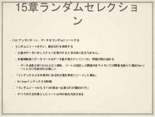 15章ランダムセレクショ
ン
• 15.2 アンチパターン：データをランダムにソートする
• ランダムにソートを行い、最初の行を取得する
• 少量のデータに対してクエリを実行するときは特に目立ちません。
• 本番稼働後にデータベースのデータ量が増えていくにつれ、問題が現れ始める
• データ走査は常にO(N)となり線形、ソートは設定した閾値内までメモリだが閾値を越えた場合Diskソ
ートとなり性能劣化は激しい
• 「インデックスとは本質的にある列の値を事前にソートした集合」
• B+*treeインデックスの特徴
• 「ランダムソートのもう1つの弱点〜必要な行が最初の1行」
• すべての行を対象としたソート以外の抽出方法はある
 
