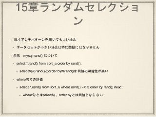15章ランダムセレクショ
ン
• 15.4 アンチパターンを用いてもよい場合
• データセットが小さい場合は特に問題にはなりません
• 余談 mysql rand() について
• select *,rand() from sort_a order by rand();
• select句のrand()とorder byのrand()は同値の可能性が高い
• where句での評価
• select *,rand() from sort_a where rand() > 0.5 order by rand() desc;
• where句とはselect句、order byとは同値とならない
 