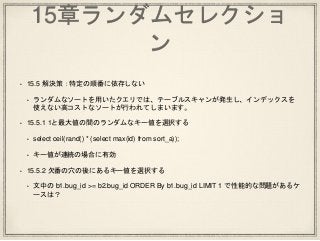15章ランダムセレクショ
ン
• 15.5 解決策：特定の順番に依存しない
• ランダムなソートを用いたクエリでは、テーブルスキャンが発生し、インデックスを
使えない高コストなソートが行われてしまいます。
• 15.5.1 1と最大値の間のランダムなキー値を選択する
• select ceil(rand() * (select max(id) from sort_a));
• キー値が連続の場合に有効
• 15.5.2 欠番の穴の後にあるキー値を選択する
• 文中の b1.bug_id >= b2.bug_id ORDER By b1.bug_id LIMIT 1 で性能的な問題があるケ
ースは？
 