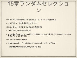 15章ランダムセレクショ
ン
• 15.5.3 すべてのキー値のリストを受けとり、ランダムに1つを選択する
• ランダムなデータの取得責務をアプリにて
• 15.5.4 オフセットを用いてランダムに行を選択する
• select * from sort limit 1 offset 10;
• SQLの書き方次第ではアンチパターンと同様にFull Scanが発生しソートのみオフセット内
の低コストとなるので注意
• 15.5.5 ベンダー依存の解決策
• Oracle sample句 データを格納しているBlockをサンプリングする
• 統計情報の取得などでも用いられている手法
 