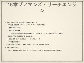 16章プアマンズ・サーチエンジ
ン
• 16.2 アンチパターン：パターンマッチ述語を使用する
• LIKE述語、正規表現（サポートされてるデータベース製品は多数）
• 基本FullScanとなる
• 意図しない検索結果
• ワードレベルなら許容出来る場面もあるが、フレーズレベルになると許容出来ないことも多い
• 単語境界を考慮 例 REGEXP ‘[[:<:]]one[[:>:]]’
• 一般的な英文（スペース区切り） ＝ ジェイウォーク？
• P183 転置索引の自作
• 文字コードによるソート、意図した価値によるランク、出現頻度、その他
• 16.3 アンチパターン
• 「データ量が増加すると、このアンチパターンのスケーラビリティ上の弱点が明らかになります。」
 