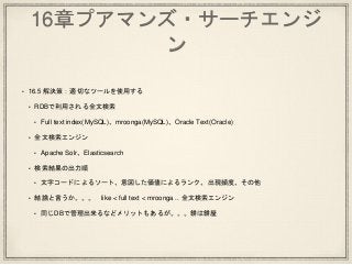 16章プアマンズ・サーチエンジ
ン
• 16.5 解決策：適切なツールを使用する
• RDBで利用される全文検索
• Full text index(MySQL)、mroonga(MySQL)、Oracle Text(Oracle)
• 全文検索エンジン
• Apache Solr、Elasticsearch
• 検索結果の出力順
• 文字コードによるソート、意図した価値によるランク、出現頻度、その他
• 結論と言うか。。。 like < full text < mroonga .. 全文検索エンジン
• 同じDBで管理出来るなどメリットもあるが。。。餅は餅屋
 